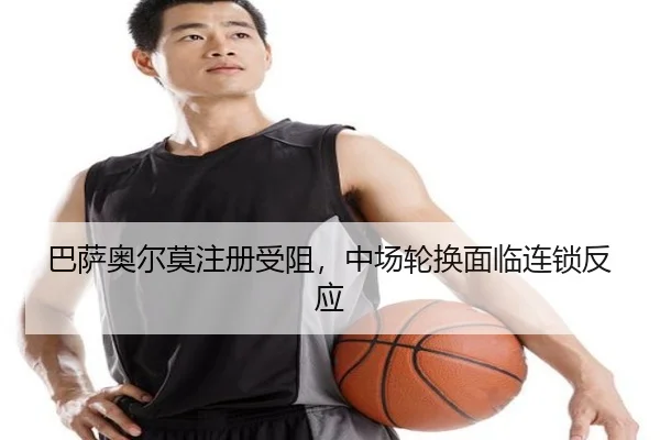 巴萨奥尔莫注册受阻，中场轮换面临连锁反应