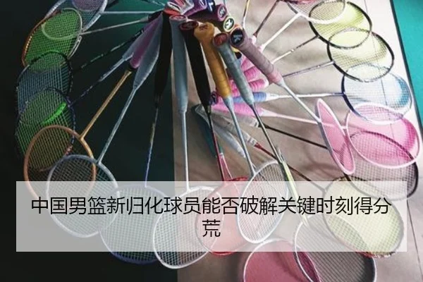 中国男篮新归化球员能否破解关键时刻得分荒